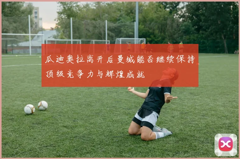 瓜迪奥拉离开后曼城能否继续保持顶级竞争力与辉煌成就