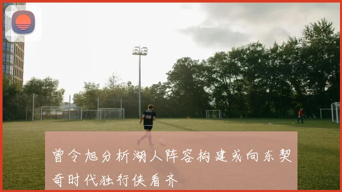 曾令旭分析湖人阵容构建或向东契奇时代独行侠看齐