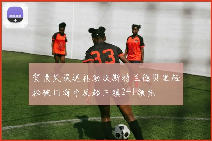 贺惯失误送礼助攻斯特兰德贝里轻松破门海牛反超三镇2-1领先