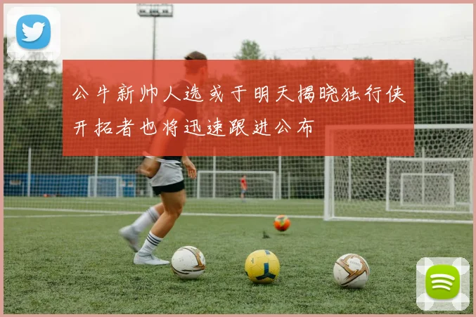 公牛新帅人选或于明天揭晓独行侠开拓者也将迅速跟进公布