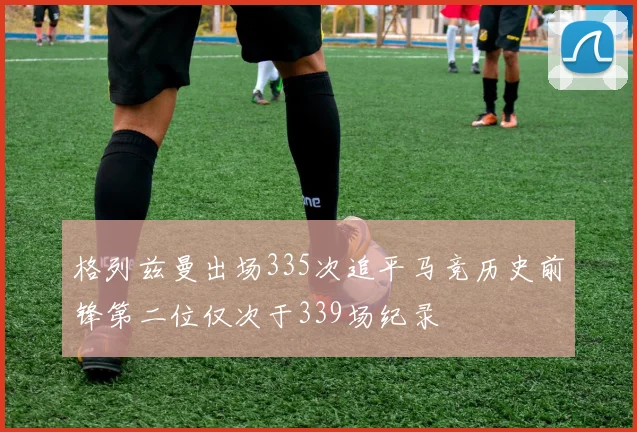格列兹曼出场335次追平马竞历史前锋第二位仅次于339场纪录
