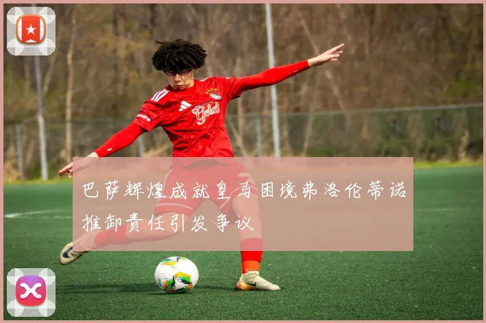 巴萨辉煌成就皇马困境弗洛伦蒂诺推卸责任引发争议