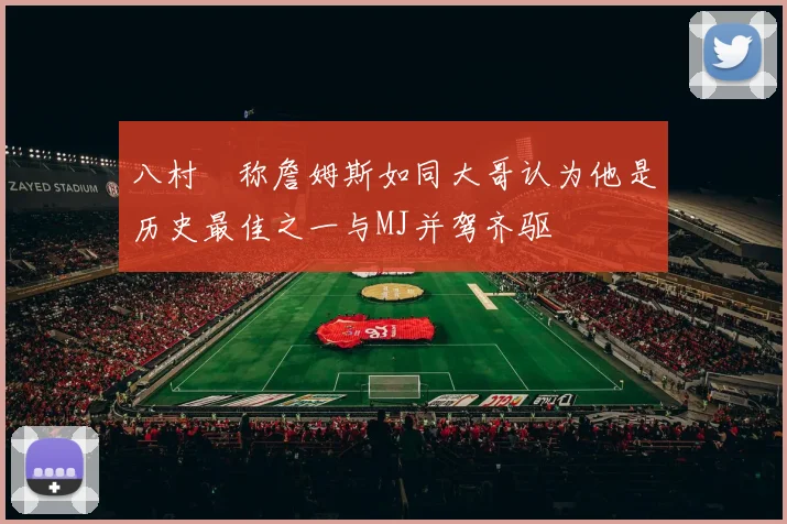 八村塁称詹姆斯如同大哥认为他是历史最佳之一与MJ并驾齐驱