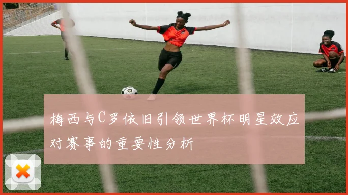 梅西与C罗依旧引领世界杯明星效应对赛事的重要性分析