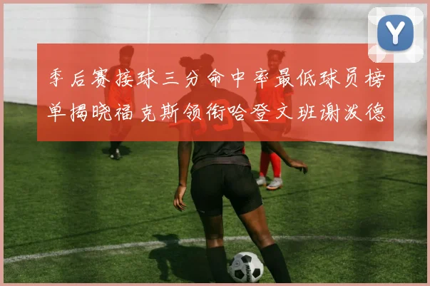季后赛接球三分命中率最低球员榜单揭晓福克斯领衔哈登文班谢泼德紧随其后