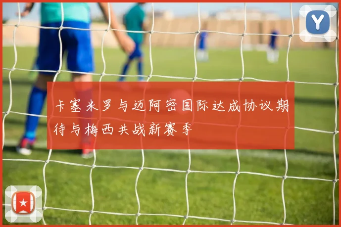 卡塞米罗与迈阿密国际达成协议期待与梅西共战新赛季