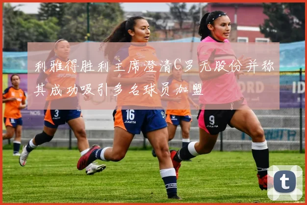 利雅得胜利主席澄清C罗无股份并称其成功吸引多名球员加盟