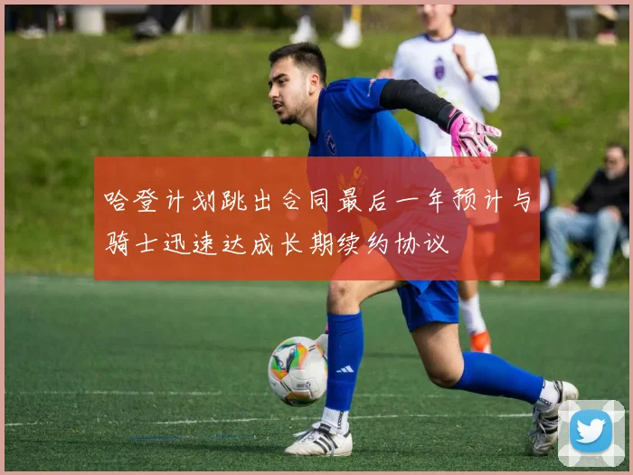 哈登计划跳出合同最后一年预计与骑士迅速达成长期续约协议