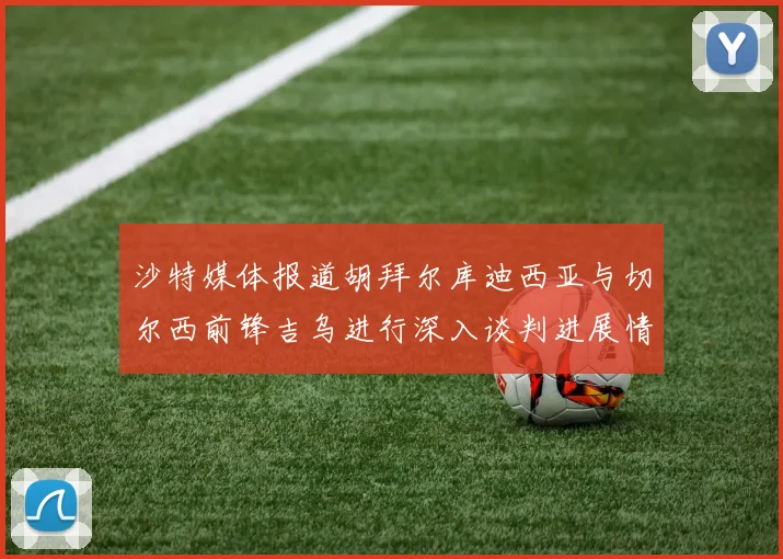 沙特媒体报道胡拜尔库迪西亚与切尔西前锋吉乌进行深入谈判进展情况