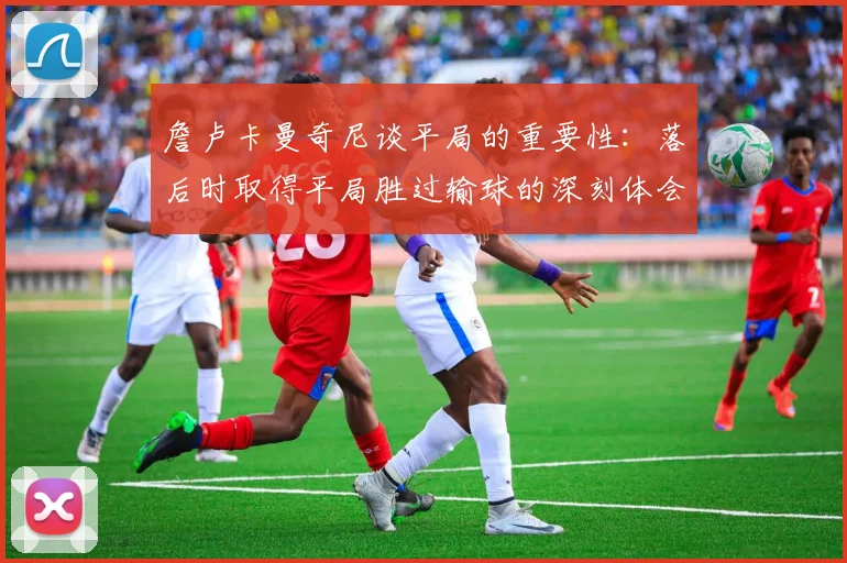 詹卢卡曼奇尼谈平局的重要性：落后时取得平局胜过输球的深刻体会