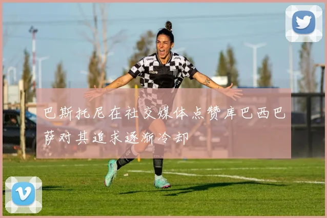 巴斯托尼在社交媒体点赞库巴西巴萨对其追求逐渐冷却