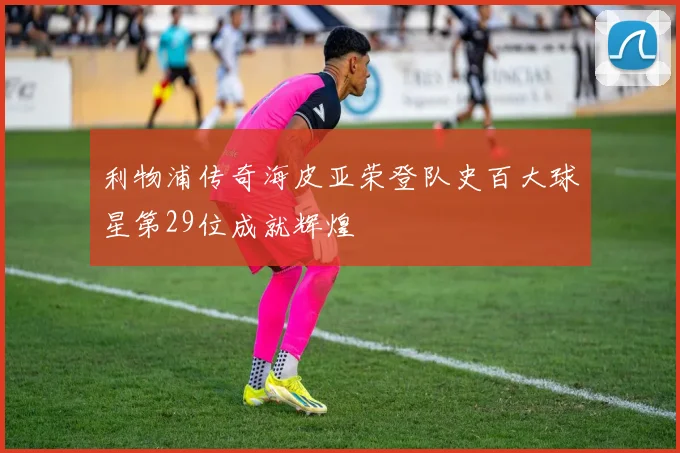 利物浦传奇海皮亚荣登队史百大球星第29位成就辉煌