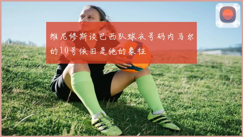 维尼修斯谈巴西队球衣号码内马尔的10号依旧是他的象征