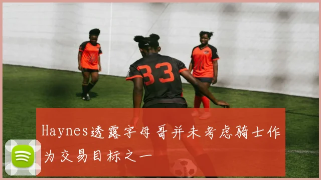 Haynes透露字母哥并未考虑骑士作为交易目标之一