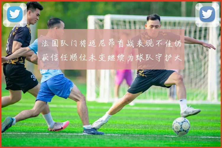 法国队门将迈尼昂首战表现不佳仍获信任顺位未变继续为球队守护大门