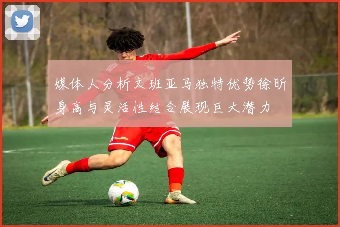 媒体人分析文班亚马独特优势徐昕身高与灵活性结合展现巨大潜力