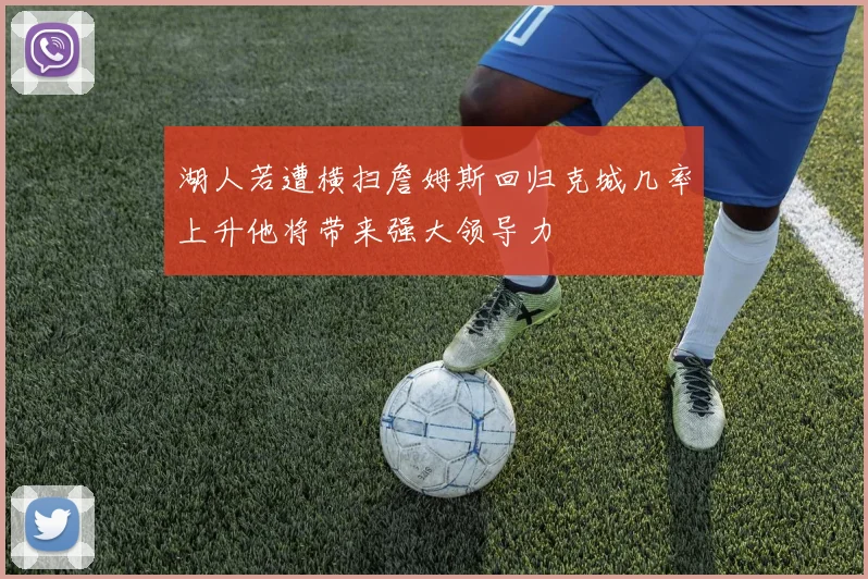 湖人若遭横扫詹姆斯回归克城几率上升他将带来强大领导力