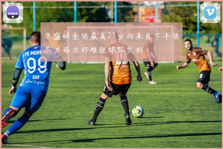 华盛顿全场最高21分均来自下半场尽力而为却难救球队失利