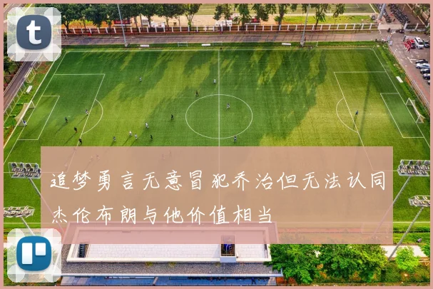 追梦勇言无意冒犯乔治但无法认同杰伦布朗与他价值相当
