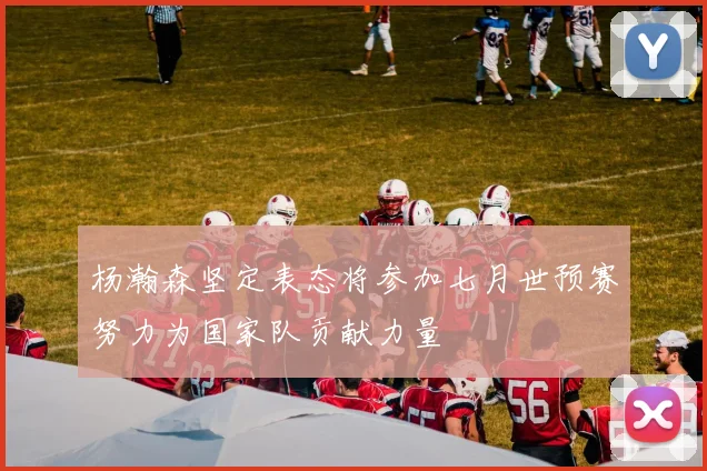 杨瀚森坚定表态将参加七月世预赛努力为国家队贡献力量