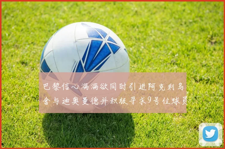 巴黎信心满满欲同时引进阿克利乌舍与迪奥曼德并积极寻求9号位球员