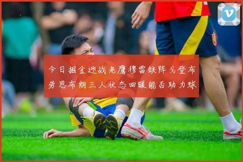 今日掘金迎战老鹰穆雷缺阵戈登布劳恩布朗三人状态回暖能否助力球队取胜