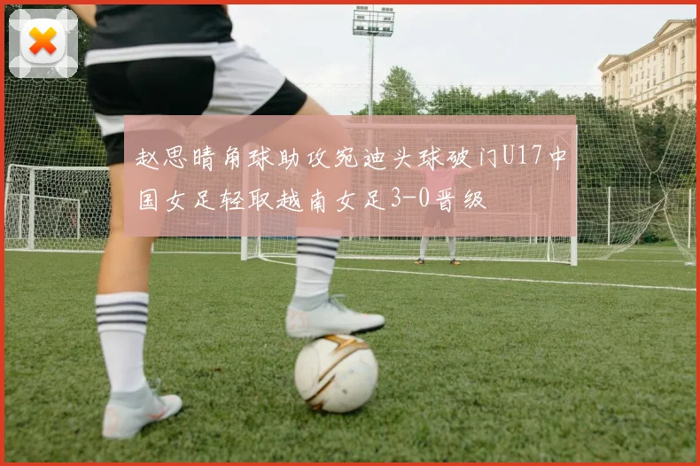 赵思晴角球助攻宛迪头球破门U17中国女足轻取越南女足3-0晋级