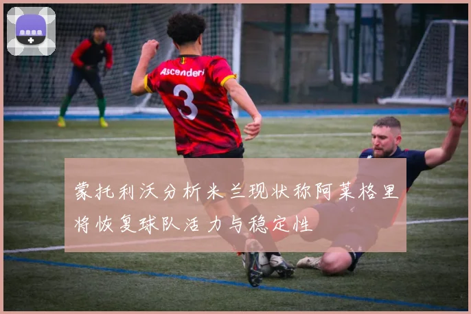 蒙托利沃分析米兰现状称阿莱格里将恢复球队活力与稳定性
