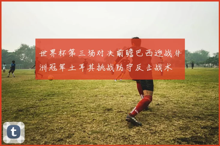 世界杯第三场对决前瞻巴西迎战非洲冠军土耳其挑战防守反击战术