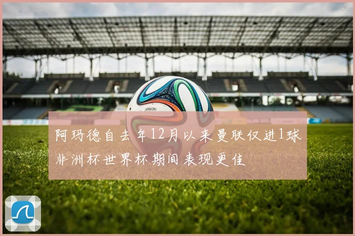阿玛德自去年12月以来曼联仅进1球非洲杯世界杯期间表现更佳