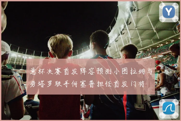 意杯决赛首发阵容预测小图拉姆与劳塔罗联手何塞普担任首发门将