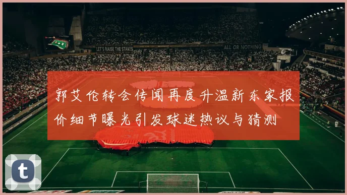 郭艾伦转会传闻再度升温新东家报价细节曝光引发球迷热议与猜测