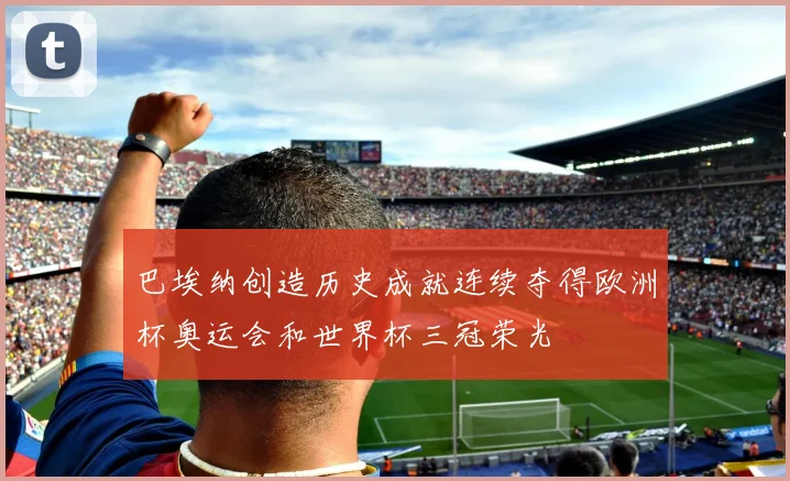 巴埃纳创造历史成就连续夺得欧洲杯奥运会和世界杯三冠荣光